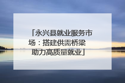 永兴县就业服务市场：搭建供需桥梁 助力高质量就业