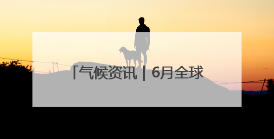 气候资讯｜6月全球前沿气候科学研究&极端天气气候事件