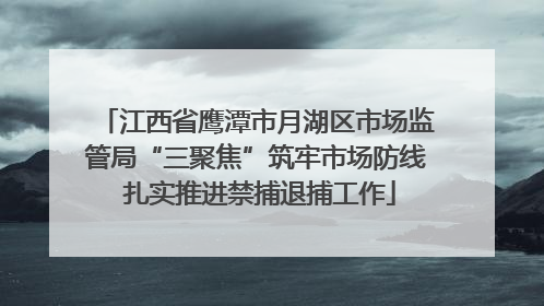江西省鹰潭市月湖区市场监管局“三聚焦”筑牢市场防线 扎实推进禁捕退捕工作