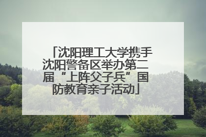 沈阳理工大学携手沈阳警备区举办第二届“上阵父子兵”国防教育亲子活动
