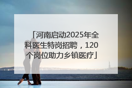 河南启动2025年全科医生特岗招聘，120个岗位助力乡镇医疗