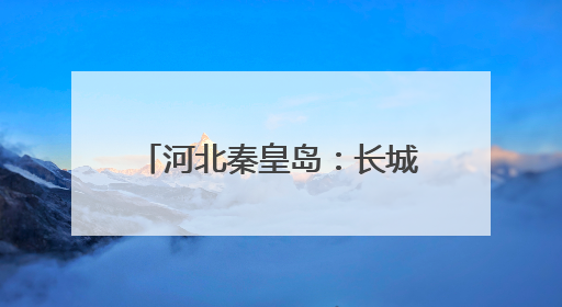 河北秦皇岛：长城脚下村庄美旅游兴