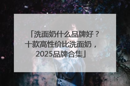 洗面奶什么品牌好？十款高性价比洗面奶，2025品牌合集