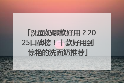 洗面奶哪款好用？2025口碑榜！十款好用到惊艳的洗面奶推荐