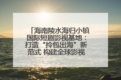 海南陵水海归小镇国际短剧影视基地：打造“拎包出海”新范式 构建全球影视产业“新热土”