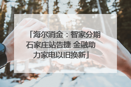 海尔消金：智家分期石家庄站告捷 金融助力家电以旧换新
