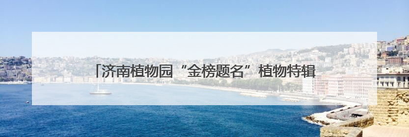 济南植物园“金榜题名”植物特辑——为中高考学子送上自然祝福!