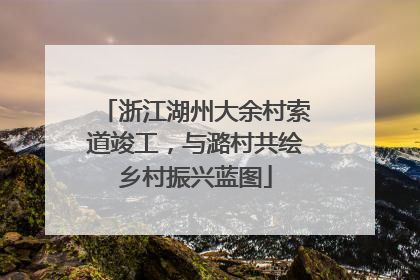 浙江湖州大余村索道竣工，与潞村共绘乡村振兴蓝图