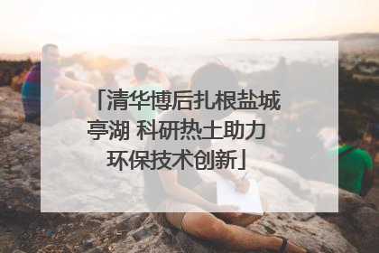 清华博后扎根盐城亭湖 科研热土助力环保技术创新
