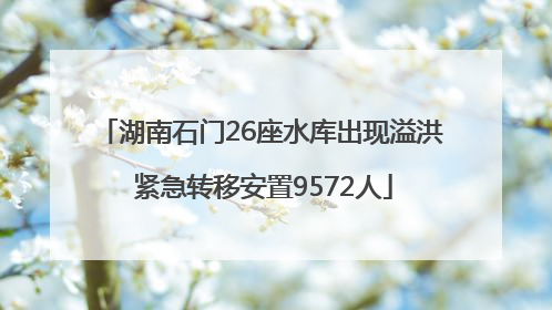 湖南石门26座水库出现溢洪 紧急转移安置9572人