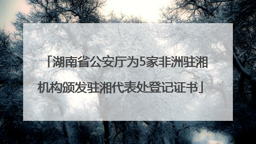 湖南省公安厅为5家非洲驻湘机构颁发驻湘代表处登记证书