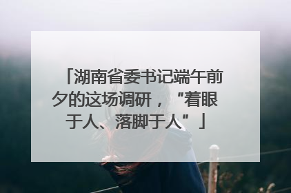 湖南省委书记端午前夕的这场调研，“着眼于人、落脚于人”