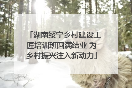湖南绥宁乡村建设工匠培训班圆满结业 为乡村振兴注入新动力