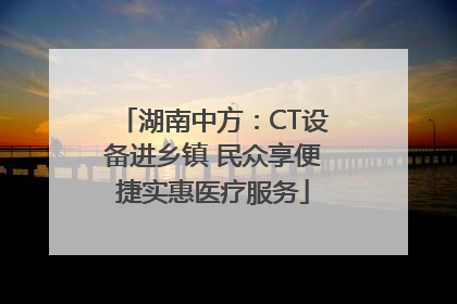 湖南中方：CT设备进乡镇 民众享便捷实惠医疗服务