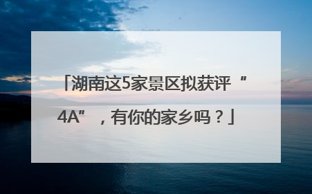 湖南这5家景区拟获评“4A”，有你的家乡吗？