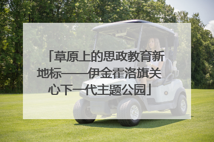 草原上的思政教育新地标——伊金霍洛旗关心下一代主题公园