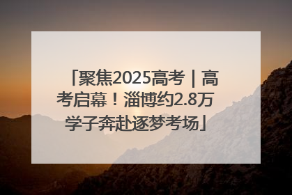 聚焦2025高考｜高考启幕！淄博约2.8万学子奔赴逐梦考场