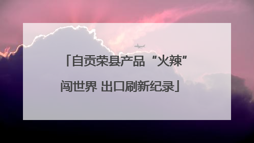 自贡荣县产品“火辣”闯世界 出口刷新纪录