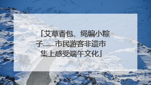 艾草香包、绳编小粽子……市民游客非遗市集上感受端午文化
