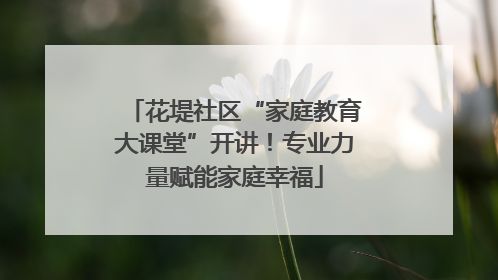 花堤社区“家庭教育大课堂”开讲！专业力量赋能家庭幸福