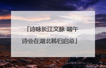 诗咏长江文脉 端午诗会在湖北秭归启幕