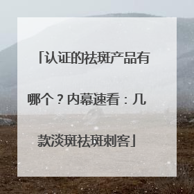 认证的祛斑产品有哪个？内幕速看：几款淡斑祛斑刺客
