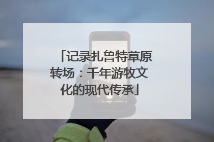 记录扎鲁特草原转场：千年游牧文化的现代传承