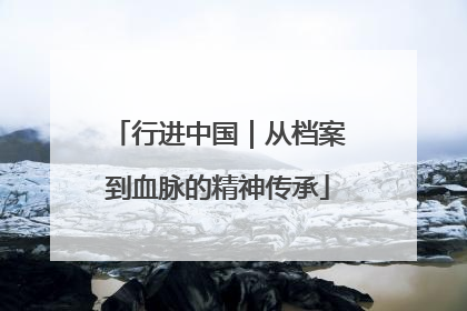 行进中国｜从档案到血脉的精神传承