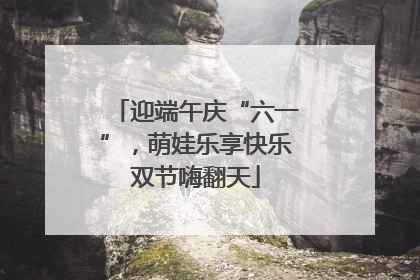 迎端午庆“六一”，萌娃乐享快乐双节嗨翻天