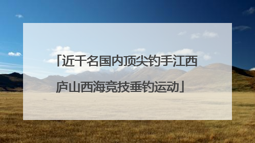 近千名国内顶尖钓手江西庐山西海竞技垂钓运动