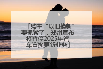 购车“以旧换新”要抓紧了，郑州宣布将暂停2025年汽车置换更新业务