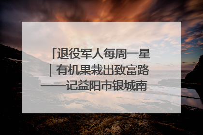 退役军人每周一星｜有机果栽出致富路——记益阳市银城南湖蔬果农民专业合作社总经理晏桂明