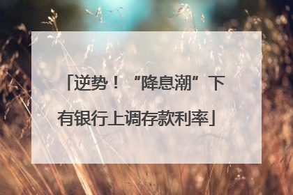 逆势！“降息潮”下有银行上调存款利率