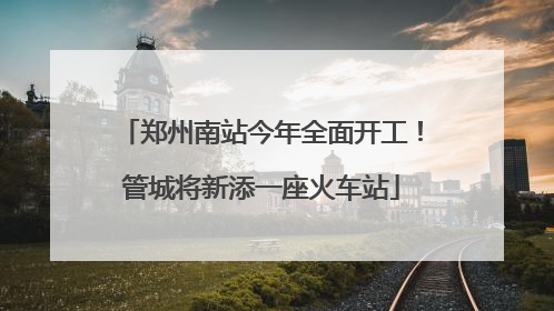 郑州南站今年全面开工！管城将新添一座火车站