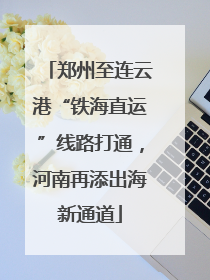 郑州至连云港“铁海直运”线路打通，河南再添出海新通道