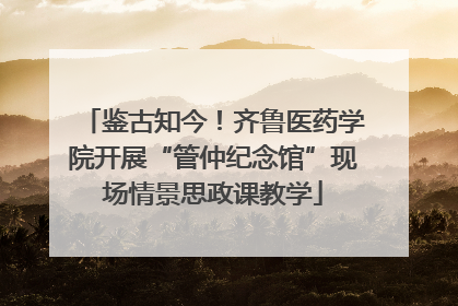 鉴古知今！齐鲁医药学院开展“管仲纪念馆”现场情景思政课教学