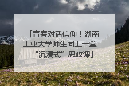 青春对话信仰！湖南工业大学师生同上一堂“沉浸式”思政课