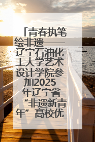 青春执笔绘非遗——辽宁石油化工大学艺术设计学院参加2025 年辽宁省“非遗新青年”高校优秀作品推荐活动