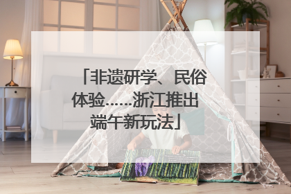 非遗研学、民俗体验……浙江推出端午新玩法