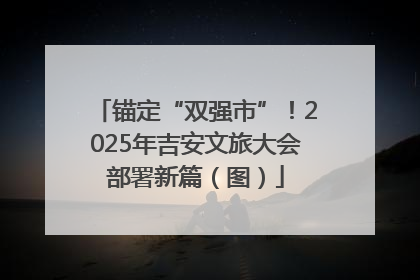 锚定“双强市”！2025年吉安文旅大会部署新篇（图）