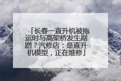 长春一直升机被拖运时与高架桥发生剐蹭？汽修店：是直升机模型，正在维修