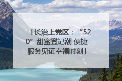 长治上党区：“520”甜蜜登记潮 便捷服务见证幸福时刻