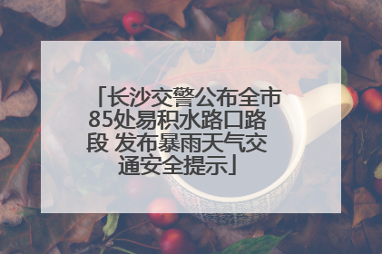 长沙交警公布全市85处易积水路口路段 发布暴雨天气交通安全提示