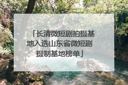 长清微短剧拍摄基地入选山东省微短剧摄制基地榜单