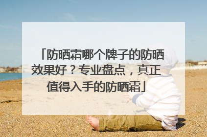 防晒霜哪个牌子的防晒效果好？专业盘点，真正值得入手的防晒霜