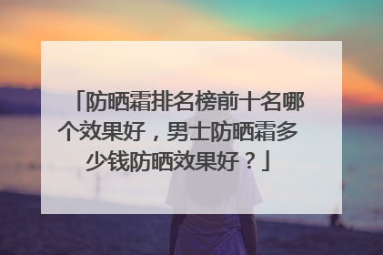 防晒霜排名榜前十名哪个效果好，男士防晒霜多少钱防晒效果好？