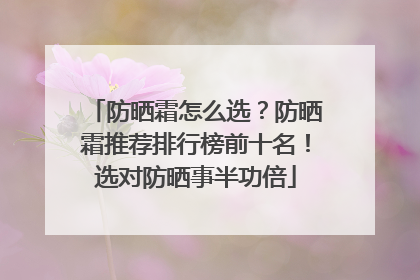 防晒霜怎么选？防晒霜推荐排行榜前十名！选对防晒事半功倍