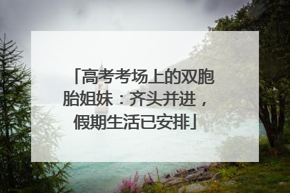 高考考场上的双胞胎姐妹：齐头并进，假期生活已安排