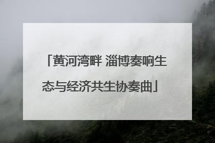 黄河湾畔 淄博奏响生态与经济共生协奏曲