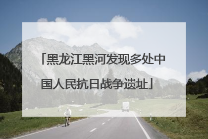 黑龙江黑河发现多处中国人民抗日战争遗址